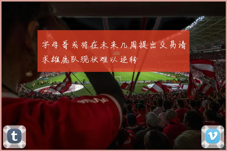 字母哥或将在未来几周提出交易请求雄鹿队现状难以逆转