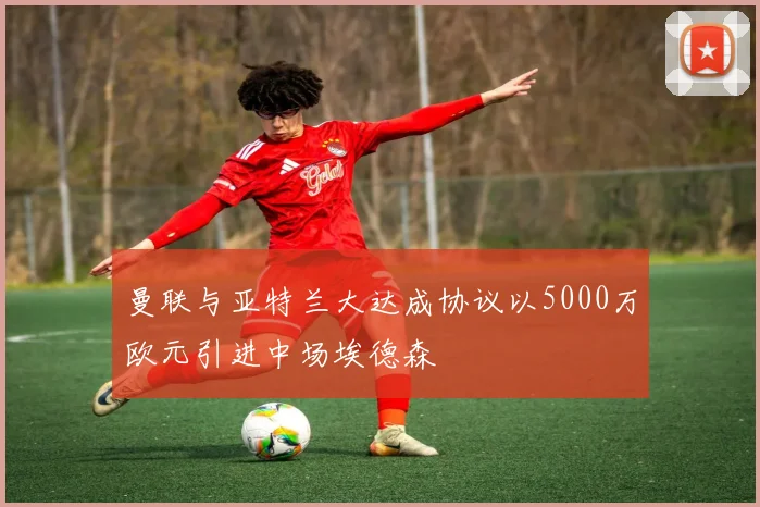 曼联与亚特兰大达成协议以5000万欧元引进中场埃德森