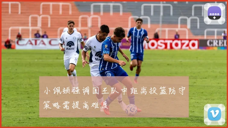 小佩顿强调国王队中距离投篮防守策略需提高难度