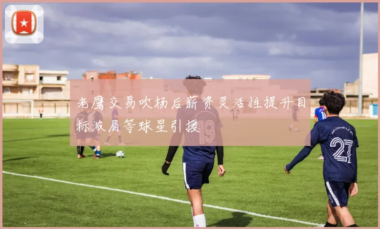 老鹰交易吹杨后薪资灵活性提升目标浓眉等球星引援