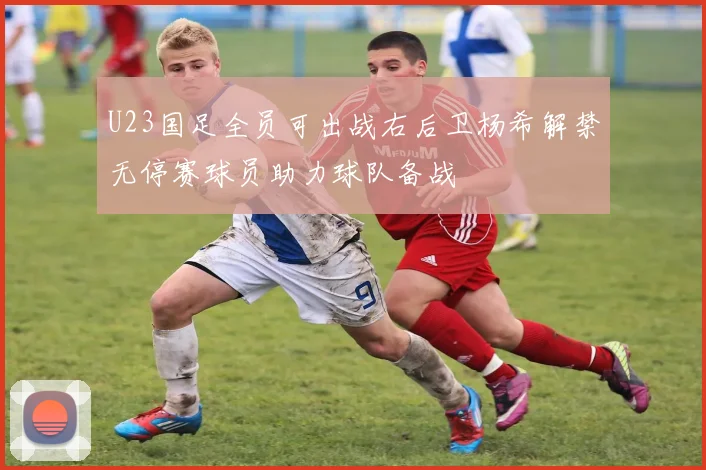 U23国足全员可出战右后卫杨希解禁无停赛球员助力球队备战