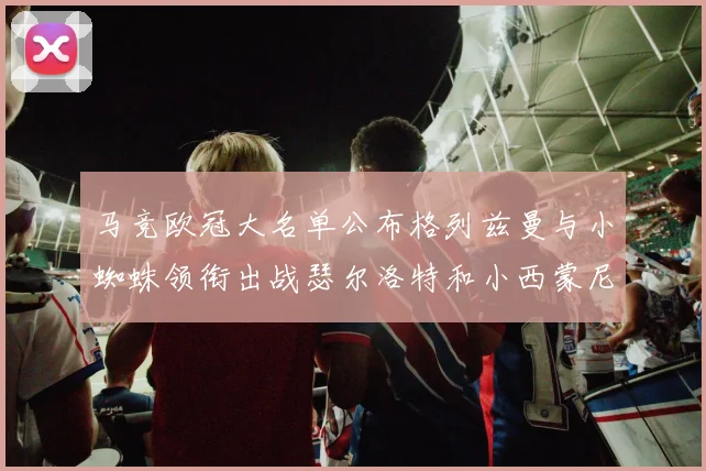 马竞欧冠大名单公布格列兹曼与小蜘蛛领衔出战瑟尔洛特和小西蒙尼在列