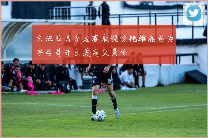 文班亚马季后赛表现惊艳雄鹿或为字母哥开出更高交易价