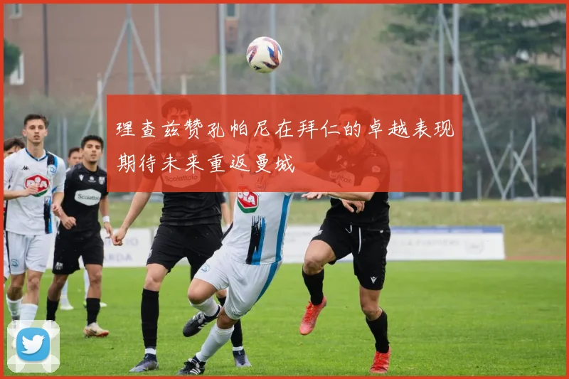 理查兹赞孔帕尼在拜仁的卓越表现期待未来重返曼城