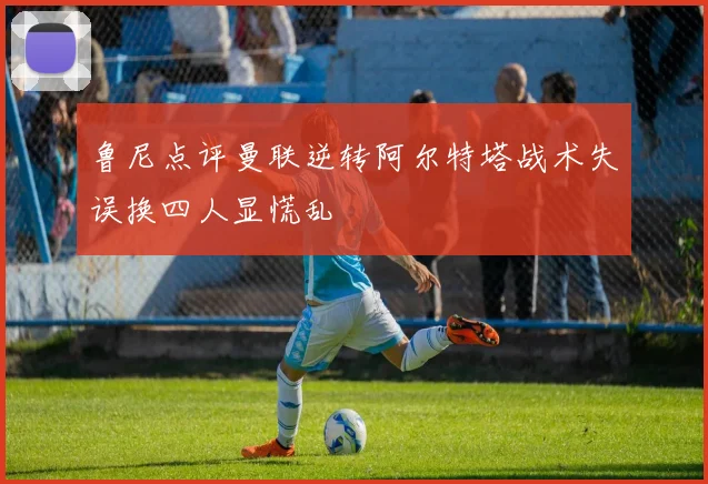 鲁尼点评曼联逆转阿尔特塔战术失误换四人显慌乱