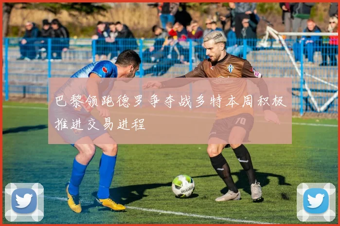 巴黎领跑德罗争夺战多特本周积极推进交易进程
