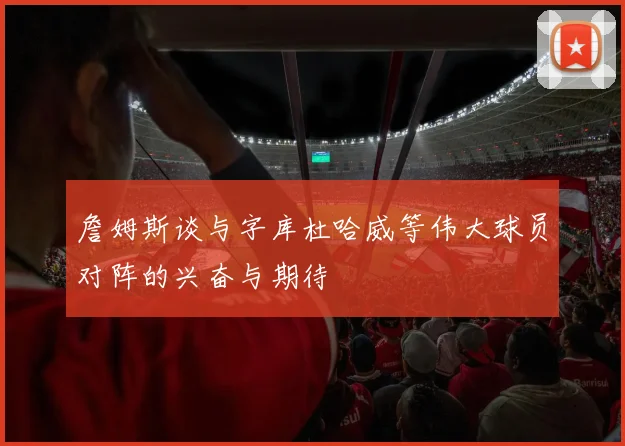 詹姆斯谈与字库杜哈威等伟大球员对阵的兴奋与期待