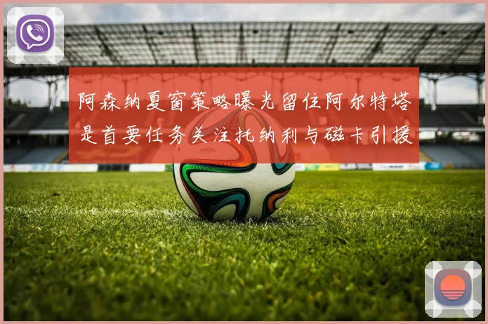 阿森纳夏窗策略曝光留住阿尔特塔是首要任务关注托纳利与磁卡引援动态