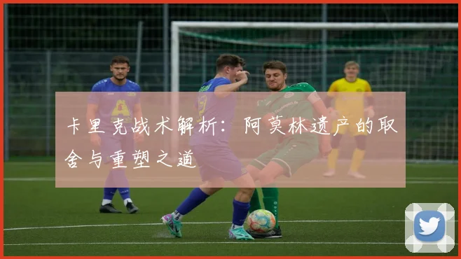 卡里克战术解析：阿莫林遗产的取舍与重塑之道