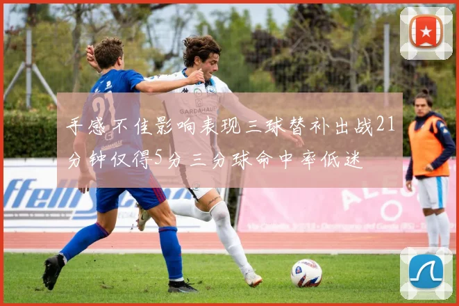 手感不佳影响表现三球替补出战21分钟仅得5分三分球命中率低迷