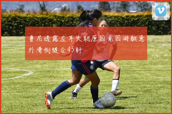 鲁尼透露左耳失聪原因竟因游艇意外滑倒缝合45针
